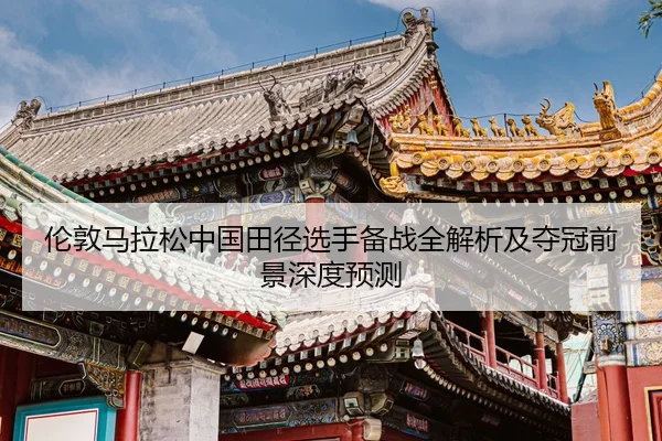伦敦马拉松中国田径选手备战全解析及夺冠前景深度预测